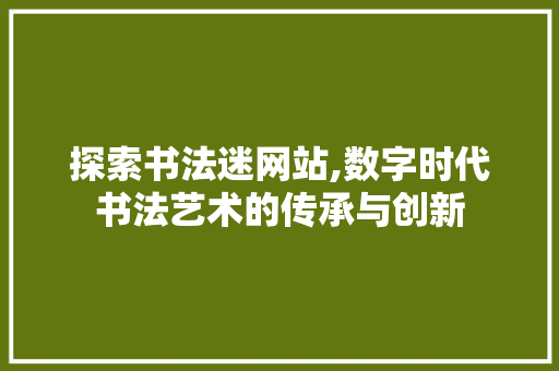 探索书法迷网站,数字时代书法艺术的传承与创新 探索书法迷网站,数字时代书法艺术的传承与创新 网站建设公司