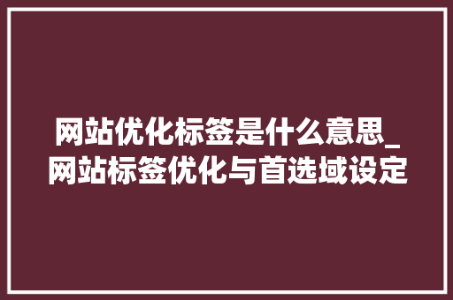 网站优化标签是什么意思_网站标签优化与首选域设定。 网站优化标签是什么意思_网站标签优化与首选域设定。 搜狗SEO
