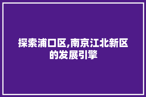 探索浦口区,南京江北新区的发展引擎