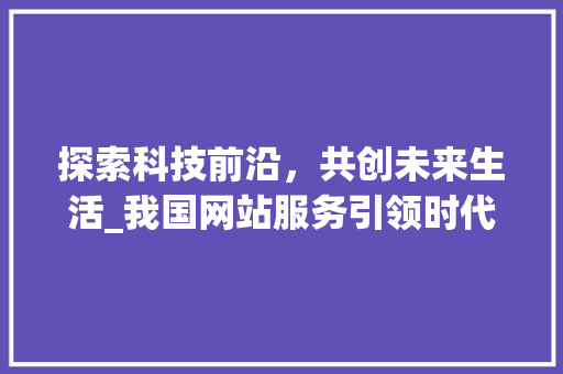 探索科技前沿，共创未来生活_我国网站服务引领时代潮流 探索科技前沿，共创未来生活_我国网站服务引领时代潮流 神马SEO