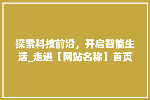 探索科技前沿，开启智能生活_走进【网站名称】首页 探索科技前沿，开启智能生活_走进【网站名称】首页 网站建设公司
