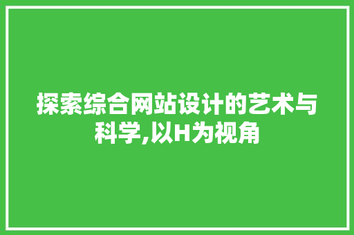 探索综合网站设计的艺术与科学,以H为视角 探索综合网站设计的艺术与科学,以H为视角 神马SEO