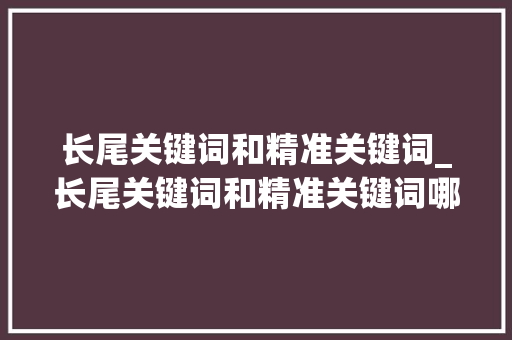 长尾关键词和精准关键词_长尾关键词和精准关键词哪个好。 长尾关键词和精准关键词_长尾关键词和精准关键词哪个好。 SEO关键词