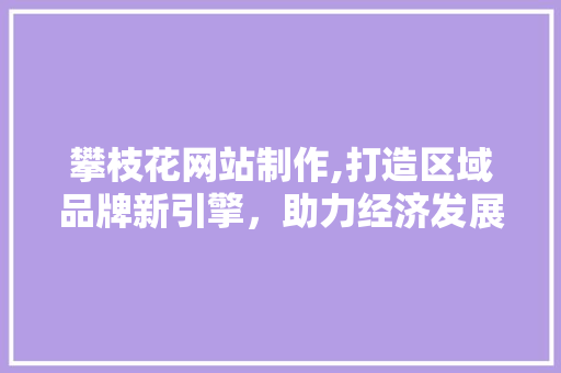 攀枝花网站制作,打造区域品牌新引擎，助力经济发展新篇章 攀枝花网站制作,打造区域品牌新引擎，助力经济发展新篇章 网站建设公司