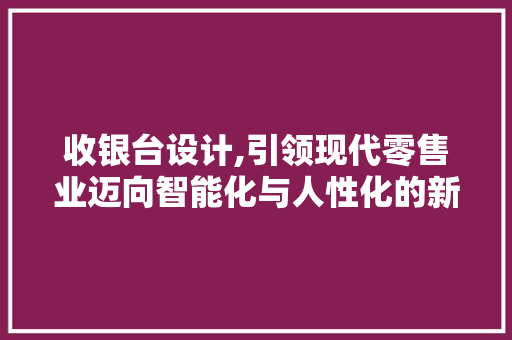 收银台设计,引领现代零售业迈向智能化与人性化的新篇章