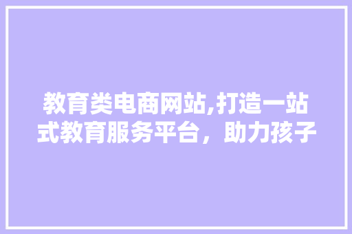 教育类电商网站,打造一站式教育服务平台，助力孩子成长 教育类电商网站,打造一站式教育服务平台，助力孩子成长 必应SEO
