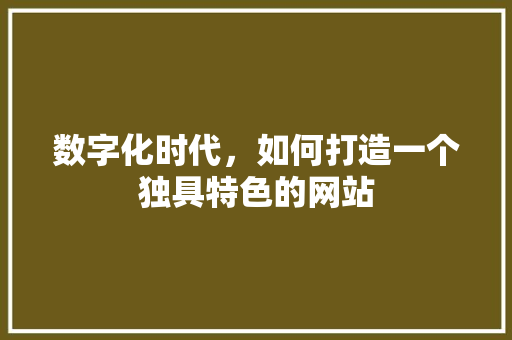 数字化时代，如何打造一个独具特色的网站 数字化时代，如何打造一个独具特色的网站 网站建设公司