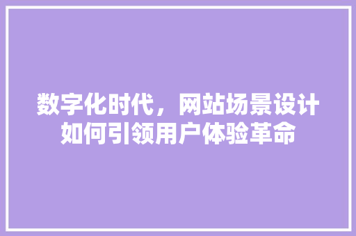 数字化时代，网站场景设计如何引领用户体验革命 数字化时代，网站场景设计如何引领用户体验革命 必应SEO