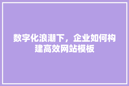 数字化浪潮下，企业如何构建高效网站模板 数字化浪潮下，企业如何构建高效网站模板 百度SEO