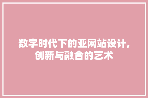 数字时代下的亚网站设计,创新与融合的艺术 数字时代下的亚网站设计,创新与融合的艺术 必应SEO