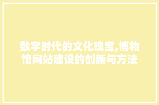 数字时代的文化瑰宝,博物馆网站建设的创新与方法 数字时代的文化瑰宝,博物馆网站建设的创新与方法 神马SEO