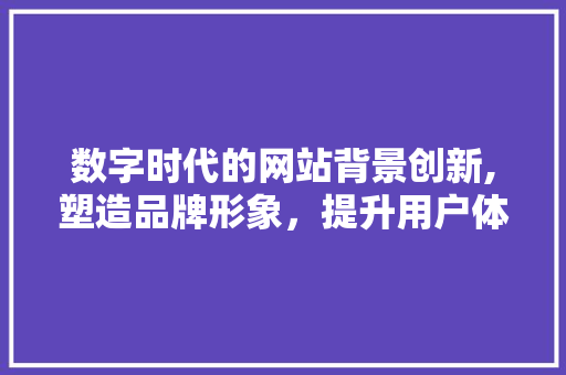 数字时代的网站背景创新,塑造品牌形象，提升用户体验 数字时代的网站背景创新,塑造品牌形象，提升用户体验 必应SEO