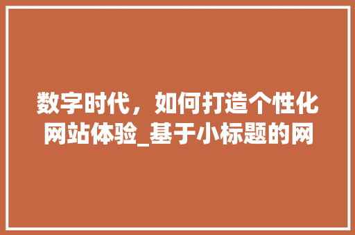 数字时代，如何打造个性化网站体验_基于小标题的网站设计讨论 数字时代，如何打造个性化网站体验_基于小标题的网站设计讨论 SEO关键词
