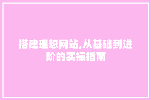 搭建理想网站,从基础到进阶的实操指南 搭建理想网站,从基础到进阶的实操指南 搜狗SEO