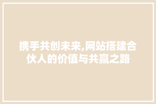 携手共创未来,网站搭建合伙人的价值与共赢之路 携手共创未来,网站搭建合伙人的价值与共赢之路 网站建设公司