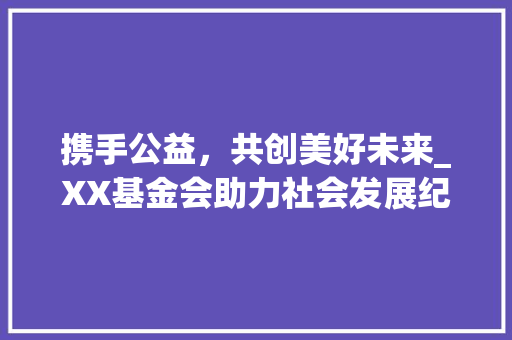 携手公益，共创美好未来_XX基金会助力社会发展纪实 携手公益，共创美好未来_XX基金会助力社会发展纪实 神马SEO