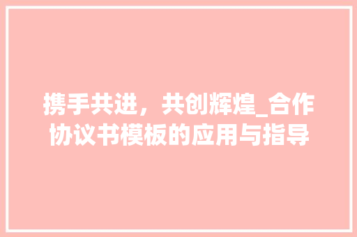 携手共进，共创辉煌_合作协议书模板的应用与指导 携手共进，共创辉煌_合作协议书模板的应用与指导 SEO关键词