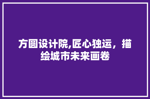 方圆设计院,匠心独运，描绘城市未来画卷 方圆设计院,匠心独运，描绘城市未来画卷 必应SEO