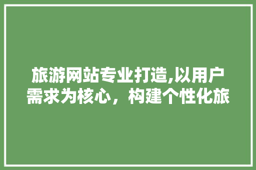 旅游网站专业打造,以用户需求为核心，构建个性化旅游体验