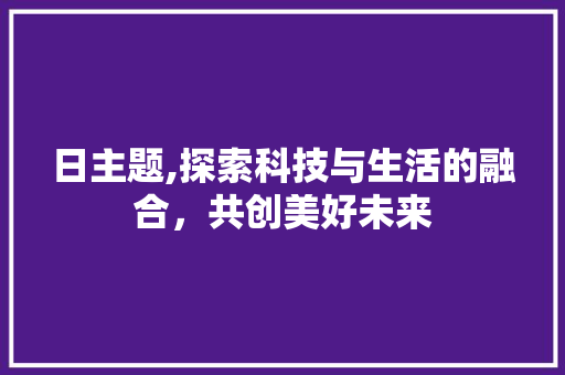 日主题,探索科技与生活的融合，共创美好未来 日主题,探索科技与生活的融合，共创美好未来 必应SEO