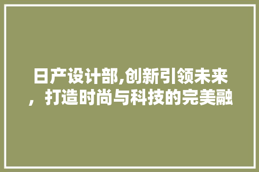 日产设计部,创新引领未来，打造时尚与科技的完美融合 日产设计部,创新引领未来，打造时尚与科技的完美融合 必应SEO
