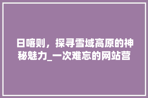 日喀则，探寻雪域高原的神秘魅力_一次难忘的网站营销之旅 日喀则，探寻雪域高原的神秘魅力_一次难忘的网站营销之旅 网站建设公司