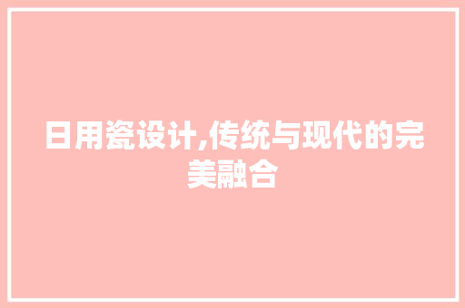 日用瓷设计,传统与现代的完美融合 日用瓷设计,传统与现代的完美融合 百度SEO