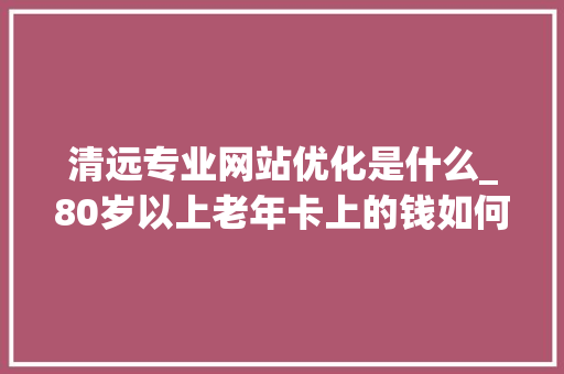 清远专业网站优化是什么_80岁以上老年卡上的钱如何消费。 清远专业网站优化是什么_80岁以上老年卡上的钱如何消费。 搜狗SEO