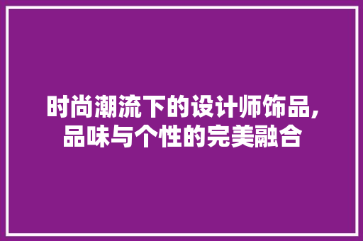 时尚潮流下的设计师饰品,品味与个性的完美融合 时尚潮流下的设计师饰品,品味与个性的完美融合 百度SEO