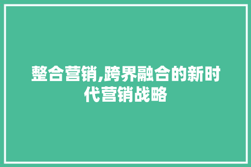整合营销,跨界融合的新时代营销战略 整合营销,跨界融合的新时代营销战略 必应SEO