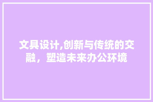 文具设计,创新与传统的交融，塑造未来办公环境 文具设计,创新与传统的交融，塑造未来办公环境 必应SEO