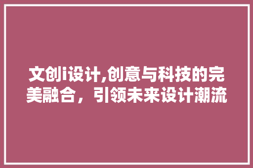文创i设计,创意与科技的完美融合，引领未来设计潮流 文创i设计,创意与科技的完美融合，引领未来设计潮流 必应SEO