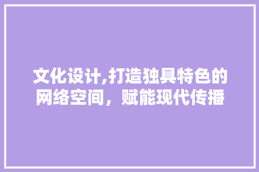 文化设计,打造独具特色的网络空间，赋能现代传播 文化设计,打造独具特色的网络空间，赋能现代传播 搜狗SEO