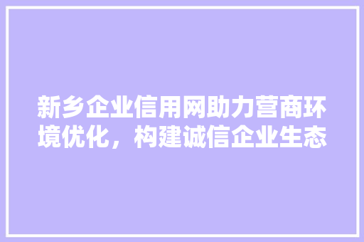 新乡企业信用网助力营商环境优化，构建诚信企业生态
