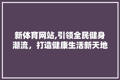 新体育网站,引领全民健身潮流，打造健康生活新天地 新体育网站,引领全民健身潮流，打造健康生活新天地 百度SEO