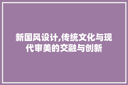 新国风设计,传统文化与现代审美的交融与创新 新国风设计,传统文化与现代审美的交融与创新 SEO关键词