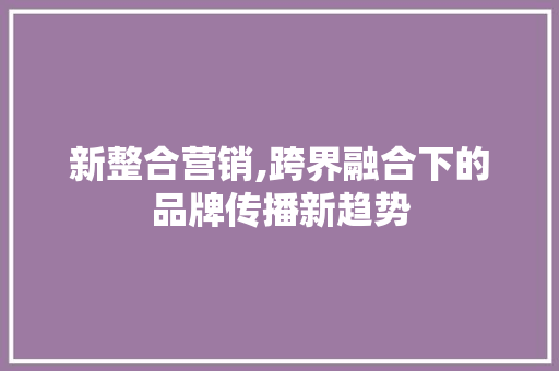 新整合营销,跨界融合下的品牌传播新趋势 新整合营销,跨界融合下的品牌传播新趋势 百度SEO
