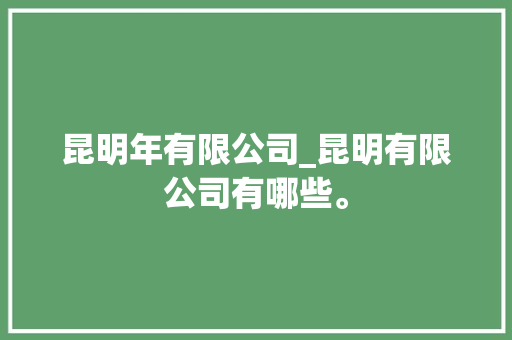 昆明年有限公司_昆明有限公司有哪些。 昆明年有限公司_昆明有限公司有哪些。 网站建设公司