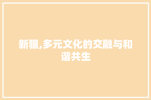 新疆,多元文化的交融与和谐共生 新疆,多元文化的交融与和谐共生 神马SEO