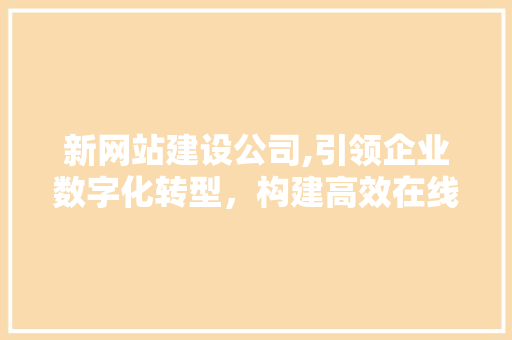 新网站建设公司,引领企业数字化转型，构建高效在线平台 新网站建设公司,引领企业数字化转型，构建高效在线平台 网站建设公司