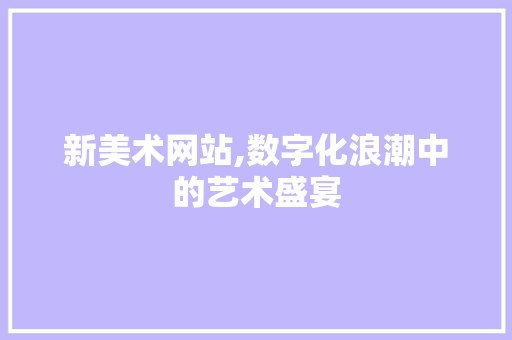 新美术网站,数字化浪潮中的艺术盛宴 新美术网站,数字化浪潮中的艺术盛宴 神马SEO