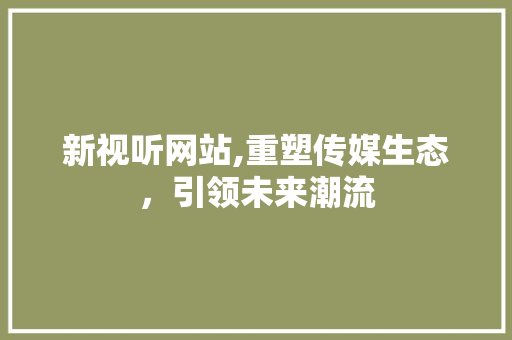 新视听网站,重塑传媒生态，引领未来潮流 新视听网站,重塑传媒生态，引领未来潮流 SEO关键词