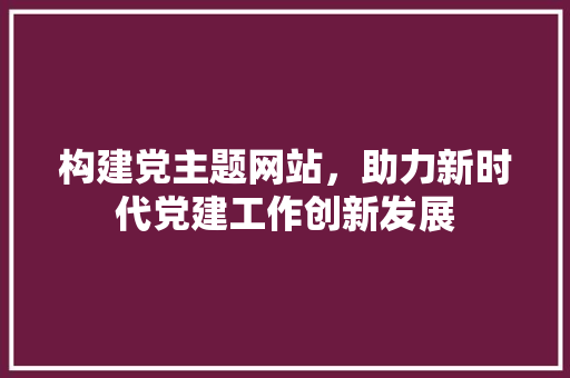 构建党主题网站，助力新时代党建工作创新发展 构建党主题网站，助力新时代党建工作创新发展 网站建设公司