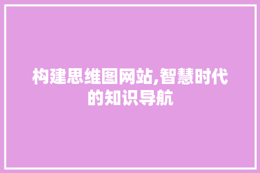 构建思维图网站,智慧时代的知识导航 构建思维图网站,智慧时代的知识导航 百度SEO