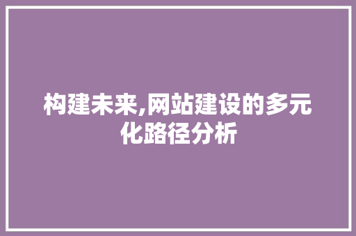 构建未来,网站建设的多元化路径分析 构建未来,网站建设的多元化路径分析 神马SEO