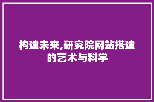 构建未来,研究院网站搭建的艺术与科学 构建未来,研究院网站搭建的艺术与科学 神马SEO