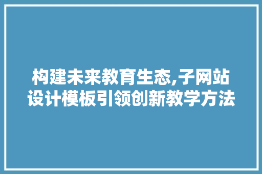 构建未来教育生态,子网站设计模板引领创新教学方法 构建未来教育生态,子网站设计模板引领创新教学方法 SEO关键词