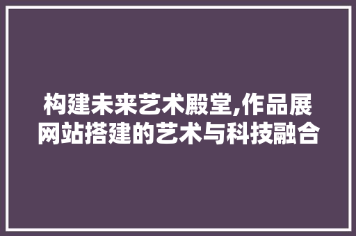 构建未来艺术殿堂,作品展网站搭建的艺术与科技融合之路 构建未来艺术殿堂,作品展网站搭建的艺术与科技融合之路 搜狗SEO