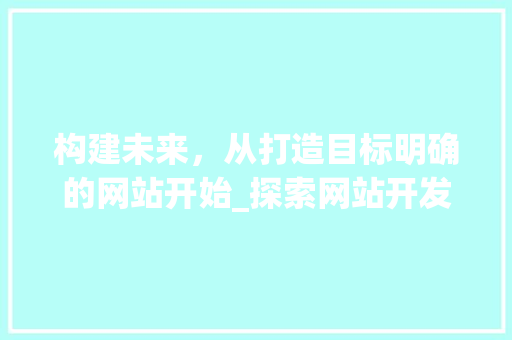 构建未来，从打造目标明确的网站开始_探索网站开发的目标与价值 构建未来，从打造目标明确的网站开始_探索网站开发的目标与价值 SEO关键词