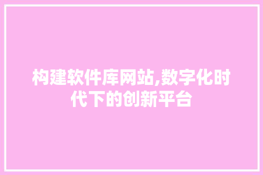 构建软件库网站,数字化时代下的创新平台 构建软件库网站,数字化时代下的创新平台 神马SEO